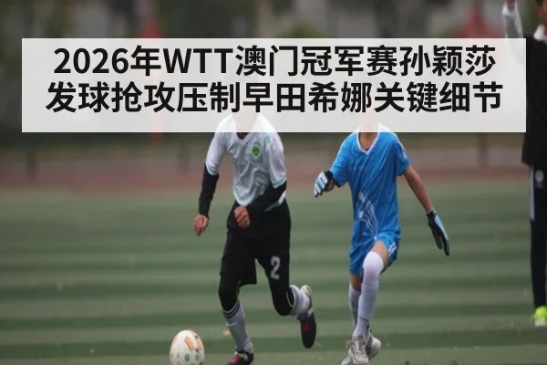 2026年WTT澳门冠军赛孙颖莎发球抢攻压制早田希娜关键细节