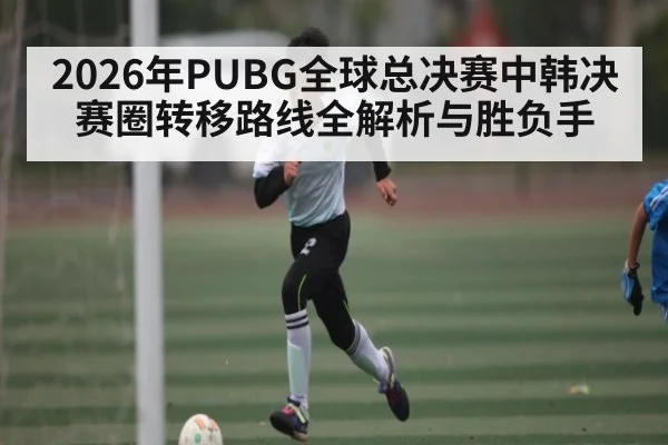 2026年PUBG全球总决赛中韩决赛圈转移路线全解析与胜负手